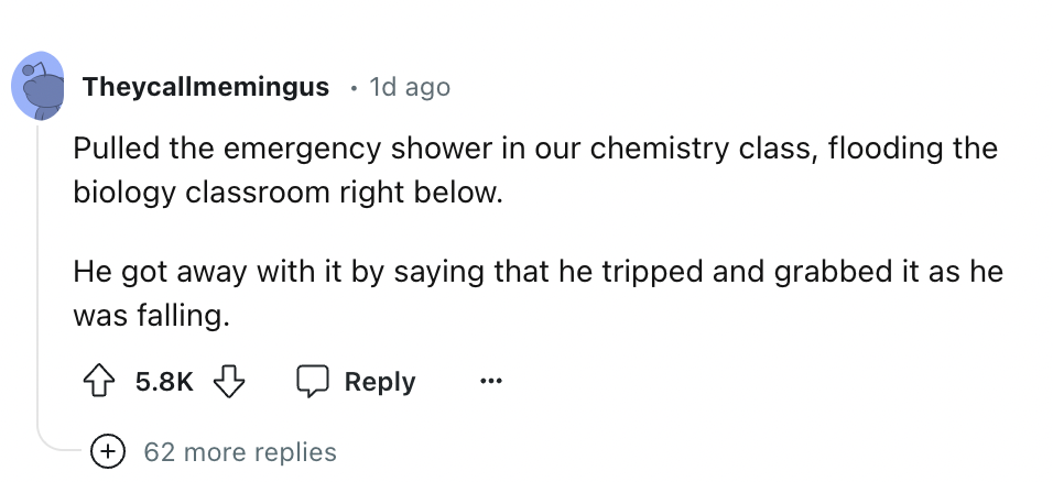 screenshot - Theycallmemingus 1d ago Pulled the emergency shower in our chemistry class, flooding the biology classroom right below. He got away with it by saying that he tripped and grabbed it as he was falling. 62 more replies ...